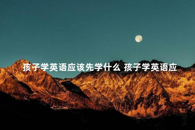 孩子学英语应该先学什么 孩子学英语应该先学音标吗